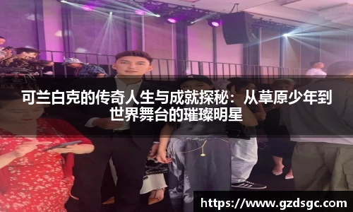 可兰白克的传奇人生与成就探秘：从草原少年到世界舞台的璀璨明星