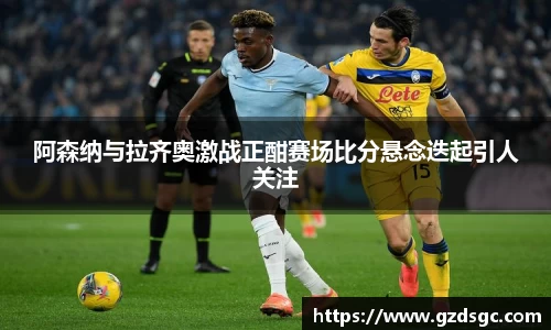 阿森纳与拉齐奥激战正酣赛场比分悬念迭起引人关注